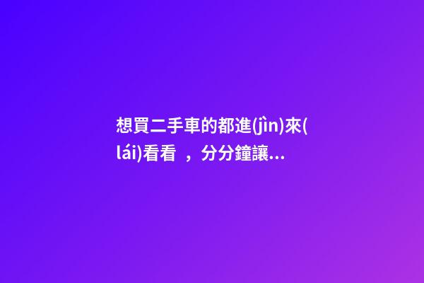 想買二手車的都進(jìn)來(lái)看看，分分鐘讓你變“磚家”(上篇)